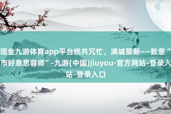 现金九游体育app平台统共冗忙，满城簇新——致意“城市好意思容师”-九游(中国)jiuyou·官方网站-登录入口