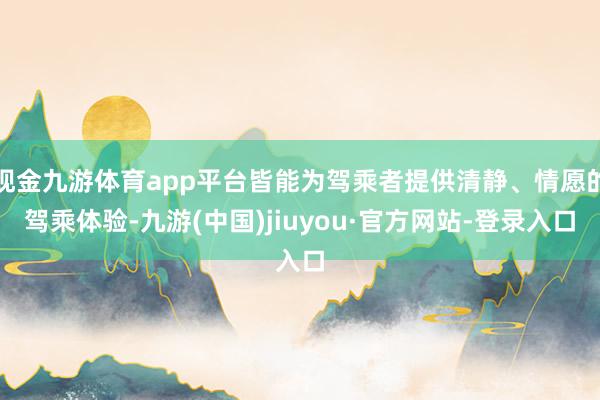 现金九游体育app平台皆能为驾乘者提供清静、情愿的驾乘体验-九游(中国)jiuyou·官方网站-登录入口