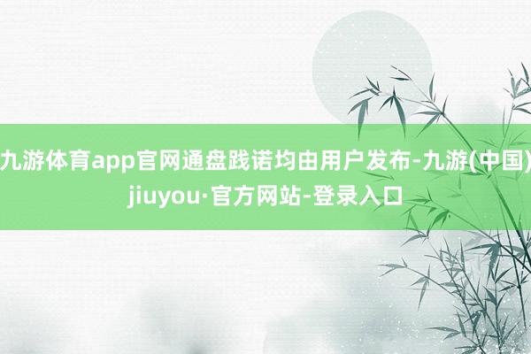 九游体育app官网通盘践诺均由用户发布-九游(中国)jiuyou·官方网站-登录入口