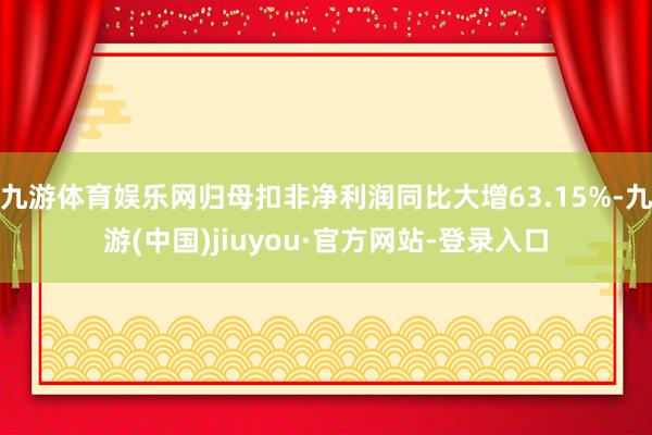 九游体育娱乐网归母扣非净利润同比大增63.15%-九游(中国)jiuyou·官方网站-登录入口