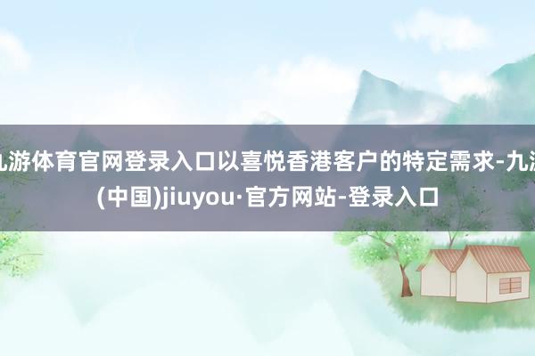 九游体育官网登录入口以喜悦香港客户的特定需求-九游(中国)jiuyou·官方网站-登录入口