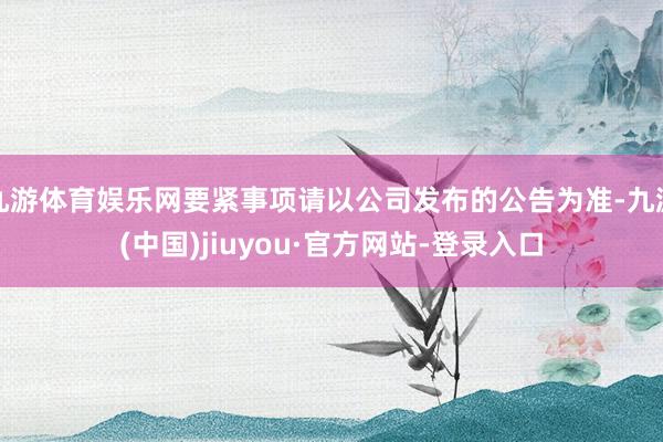 九游体育娱乐网要紧事项请以公司发布的公告为准-九游(中国)jiuyou·官方网站-登录入口
