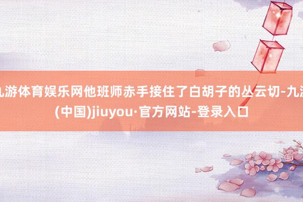 九游体育娱乐网他班师赤手接住了白胡子的丛云切-九游(中国)jiuyou·官方网站-登录入口