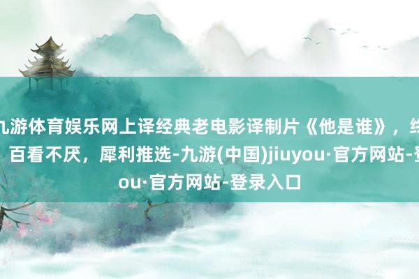 九游体育娱乐网上译经典老电影译制片《他是谁》，终点精彩，百看不厌，犀利推选-九游(中国)jiuyou·官方网站-登录入口