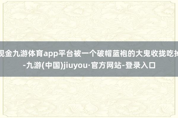 现金九游体育app平台被一个破帽蓝袍的大鬼收拢吃掉-九游(中国)jiuyou·官方网站-登录入口
