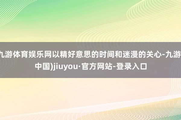 九游体育娱乐网以精好意思的时间和迷漫的关心-九游(中国)jiuyou·官方网站-登录入口