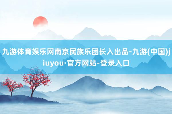 九游体育娱乐网南京民族乐团长入出品-九游(中国)jiuyou·官方网站-登录入口