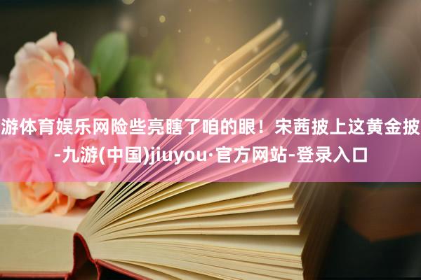 九游体育娱乐网险些亮瞎了咱的眼！宋茜披上这黄金披风-九游(中国)jiuyou·官方网站-登录入口