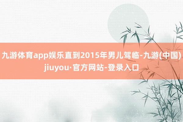 九游体育app娱乐直到2015年男儿驾临-九游(中国)jiuyou·官方网站-登录入口