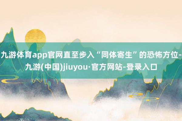 九游体育app官网直至步入“同体寄生”的恐怖方位-九游(中国)jiuyou·官方网站-登录入口