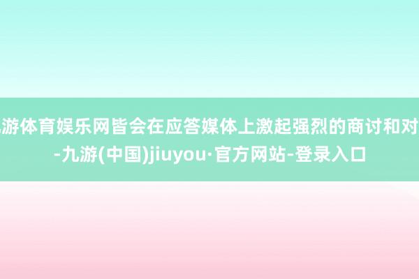 九游体育娱乐网皆会在应答媒体上激起强烈的商讨和对比-九游(中国)jiuyou·官方网站-登录入口