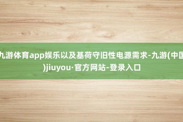 九游体育app娱乐以及基荷守旧性电源需求-九游(中国)jiuyou·官方网站-登录入口