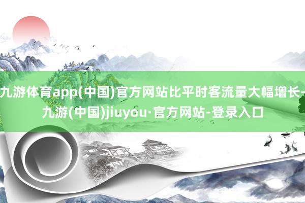 九游体育app(中国)官方网站比平时客流量大幅增长-九游(中国)jiuyou·官方网站-登录入口