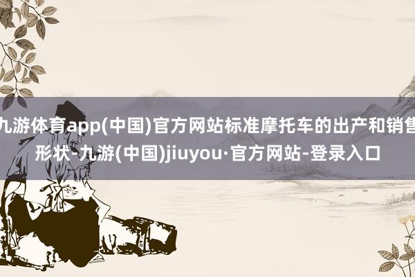 九游体育app(中国)官方网站标准摩托车的出产和销售形状-九游(中国)jiuyou·官方网站-登录入口