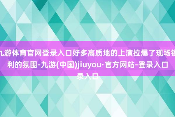 九游体育官网登录入口好多高质地的上演拉爆了现场锐利的氛围-九游(中国)jiuyou·官方网站-登录入口