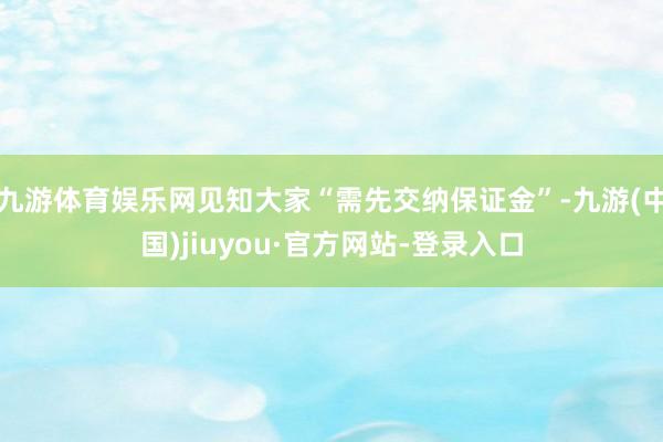九游体育娱乐网见知大家“需先交纳保证金”-九游(中国)jiuyou·官方网站-登录入口