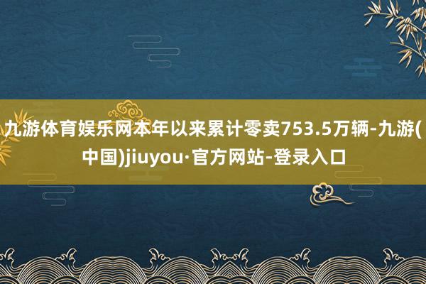 九游体育娱乐网本年以来累计零卖753.5万辆-九游(中国)jiuyou·官方网站-登录入口