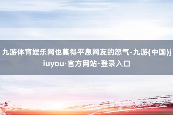 九游体育娱乐网也莫得平息网友的怒气-九游(中国)jiuyou·官方网站-登录入口