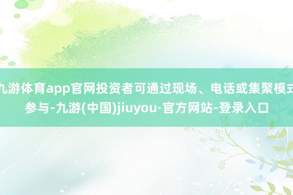 九游体育app官网投资者可通过现场、电话或集聚模式参与-九游(中国)jiuyou·官方网站-登录入口