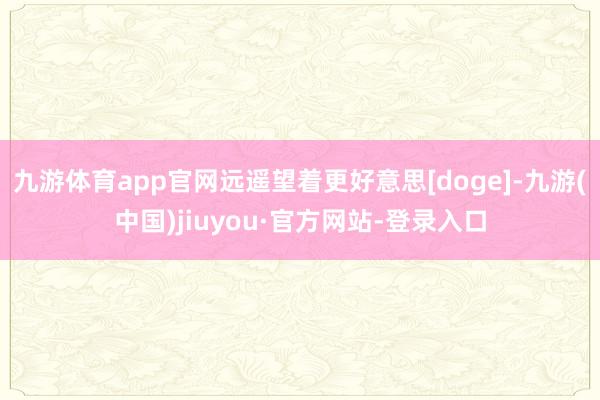 九游体育app官网远遥望着更好意思[doge]-九游(中国)jiuyou·官方网站-登录入口
