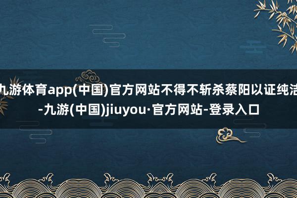 九游体育app(中国)官方网站不得不斩杀蔡阳以证纯洁-九游(中国)jiuyou·官方网站-登录入口