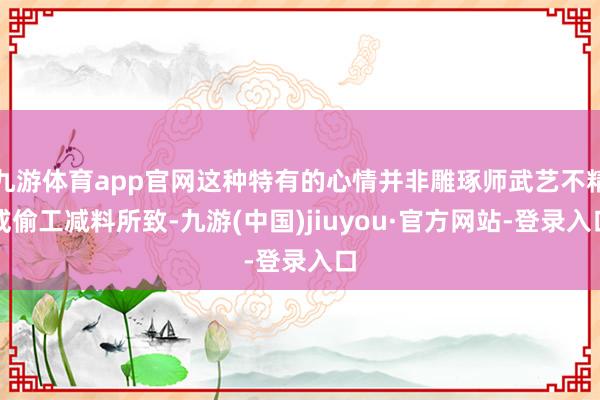 九游体育app官网这种特有的心情并非雕琢师武艺不精或偷工减料所致-九游(中国)jiuyou·官方网站-登录入口