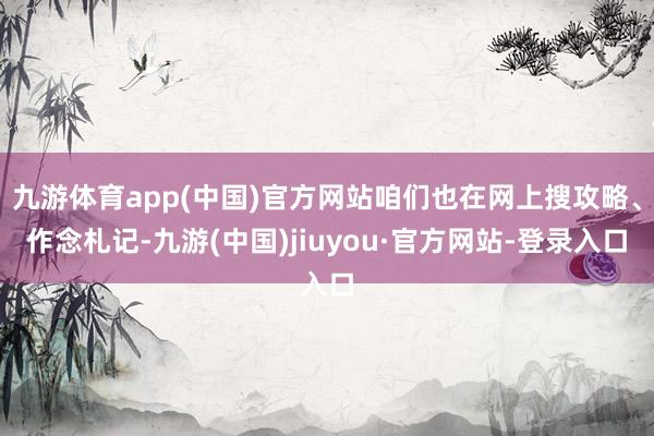 九游体育app(中国)官方网站咱们也在网上搜攻略、作念札记-九游(中国)jiuyou·官方网站-登录入口
