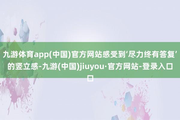 九游体育app(中国)官方网站感受到‘尽力终有答复’的竖立感-九游(中国)jiuyou·官方网站-登录入口