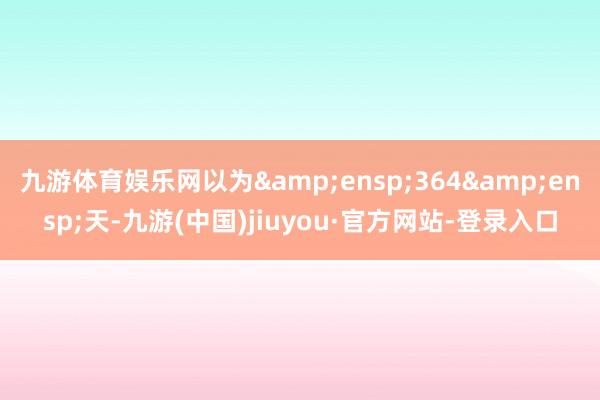 九游体育娱乐网以为 364 天-九游(中国)jiuyou·官方网站-登录入口