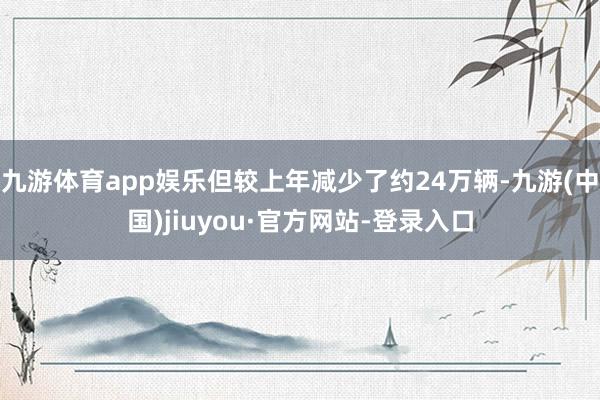 九游体育app娱乐但较上年减少了约24万辆-九游(中国)jiuyou·官方网站-登录入口