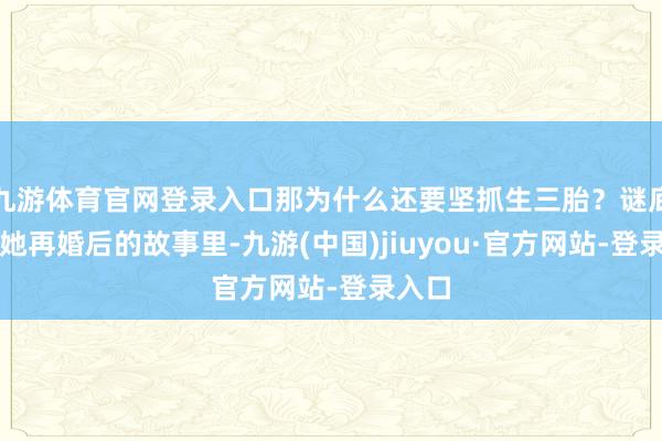 九游体育官网登录入口那为什么还要坚抓生三胎？谜底藏在她再婚后的故事里-九游(中国)jiuyou·官方网站-登录入口
