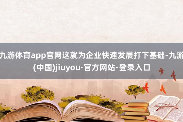 九游体育app官网这就为企业快速发展打下基础-九游(中国)jiuyou·官方网站-登录入口