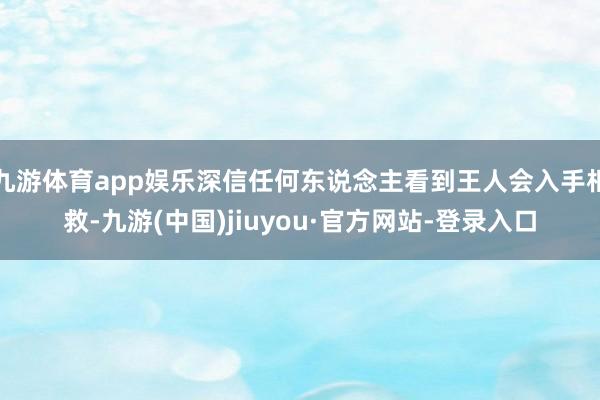 九游体育app娱乐深信任何东说念主看到王人会入手相救-九游(中国)jiuyou·官方网站-登录入口