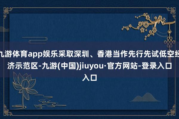 九游体育app娱乐采取深圳、香港当作先行先试低空经济示范区-九游(中国)jiuyou·官方网站-登录入口