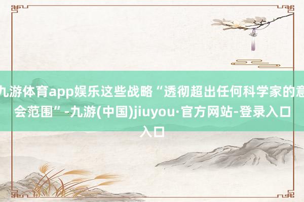九游体育app娱乐这些战略“透彻超出任何科学家的意会范围”-九游(中国)jiuyou·官方网站-登录入口