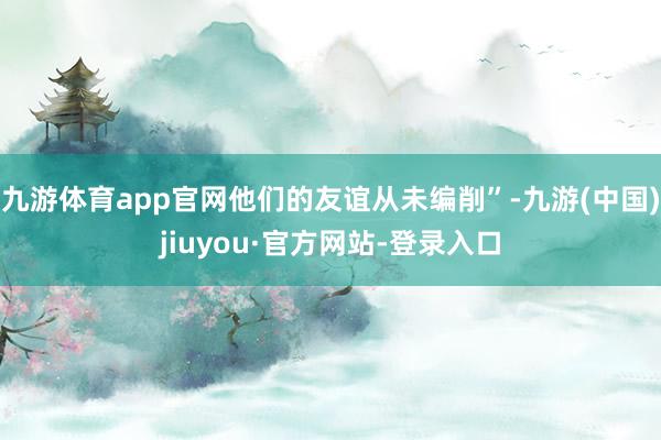 九游体育app官网他们的友谊从未编削”-九游(中国)jiuyou·官方网站-登录入口