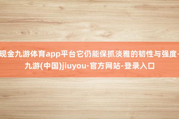 现金九游体育app平台它仍能保抓淡雅的韧性与强度-九游(中国)jiuyou·官方网站-登录入口