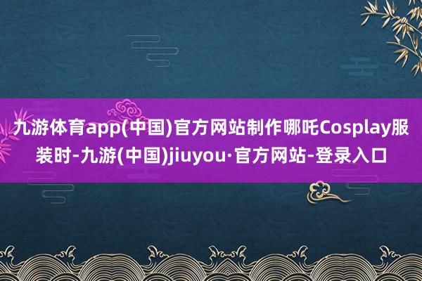 九游体育app(中国)官方网站制作哪吒Cosplay服装时-九游(中国)jiuyou·官方网站-登录入口