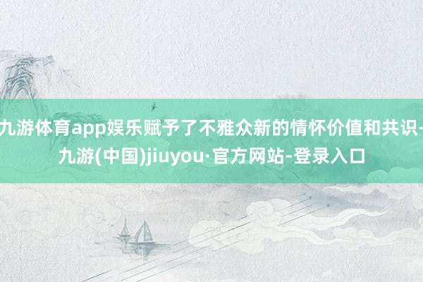 九游体育app娱乐赋予了不雅众新的情怀价值和共识-九游(中国)jiuyou·官方网站-登录入口