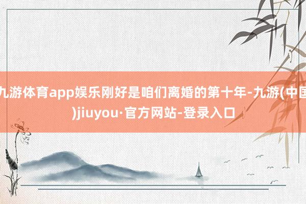 九游体育app娱乐刚好是咱们离婚的第十年-九游(中国)jiuyou·官方网站-登录入口