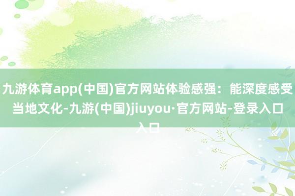 九游体育app(中国)官方网站体验感强:能深度感受当地文化-九游(中国)jiuyou·官方网站-登录入口