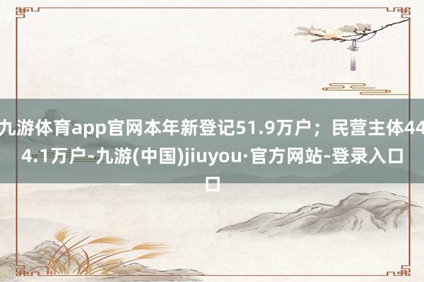 九游体育app官网本年新登记51.9万户；民营主体444.1万户-九游(中国)jiuyou·官方网站-登录入口