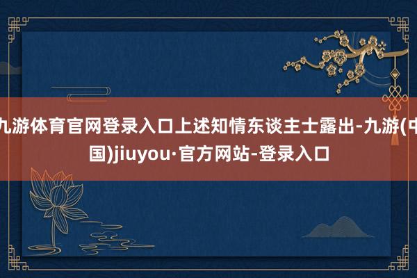九游体育官网登录入口上述知情东谈主士露出-九游(中国)jiuyou·官方网站-登录入口
