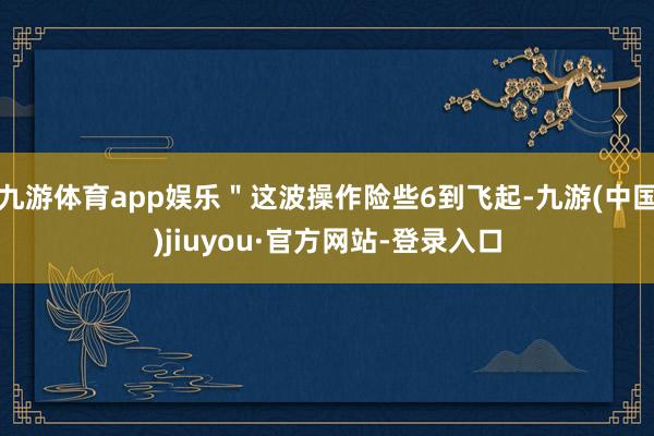 九游体育app娱乐＂这波操作险些6到飞起-九游(中国)jiuyou·官方网站-登录入口