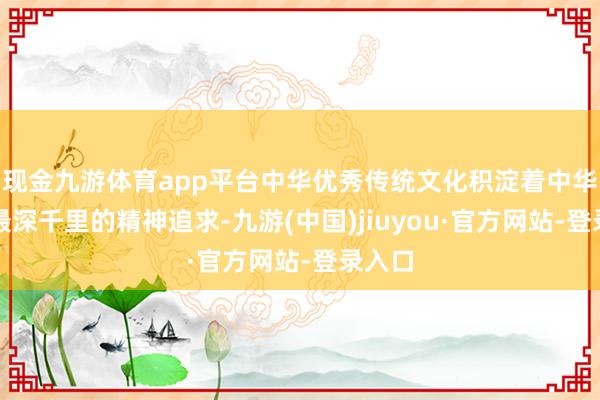 现金九游体育app平台中华优秀传统文化积淀着中华英才最深千里的精神追求-九游(中国)jiuyou·官方网站-登录入口