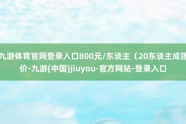 九游体育官网登录入口800元/东谈主(20东谈主成团价-九游(中国)jiuyou·官方网站-登录入口