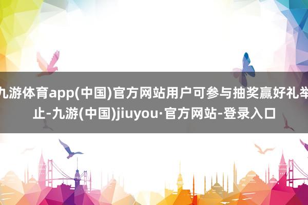 九游体育app(中国)官方网站用户可参与抽奖赢好礼举止-九游(中国)jiuyou·官方网站-登录入口