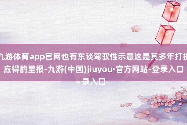 九游体育app官网也有东谈驾驭性示意这是其多年打拼应得的呈报-九游(中国)jiuyou·官方网站-登录入口