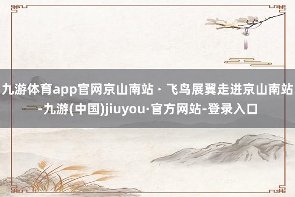 九游体育app官网京山南站 · 飞鸟展翼走进京山南站-九游(中国)jiuyou·官方网站-登录入口
