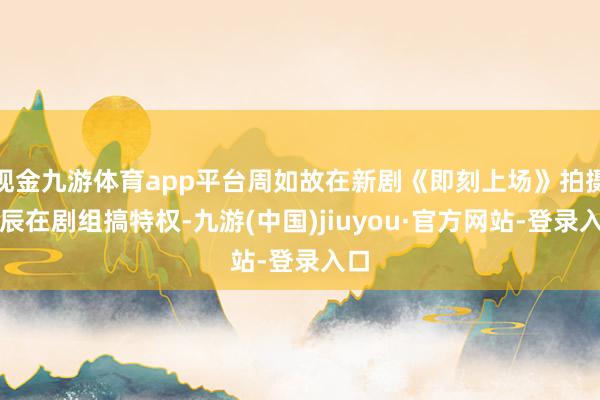 现金九游体育app平台周如故在新剧《即刻上场》拍摄时辰在剧组搞特权-九游(中国)jiuyou·官方网站-登录入口
